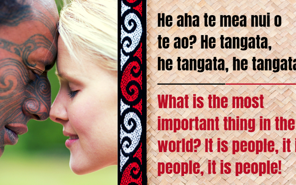 Maori Whakataukī - He aha te mea nui o te ao. He tangata, he tangata, he tangata. What is the most important thing in the world? It is the people, it is the people, it is the people